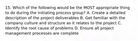 15. Which of the following would be the MOST appropriate thing to do during the initiating process group? A. Create a detailed description of the project deliverables B. Get familiar with the company culture and structure as it relates to the project C. Identify the root cause of problems D. Ensure all project management processes are complete