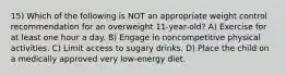 15) Which of the following is NOT an appropriate weight control recommendation for an overweight 11-year-old? A) Exercise for at least one hour a day. B) Engage in noncompetitive physical activities. C) Limit access to sugary drinks. D) Place the child on a medically approved very low-energy diet.