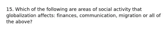 15. Which of the following are areas of social activity that globalization affects: finances, communication, migration or all of the above?