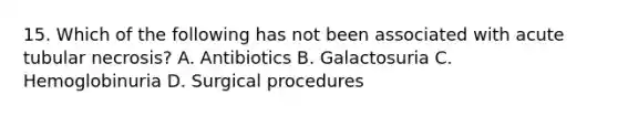 15. Which of the following has not been associated with acute tubular necrosis? A. Antibiotics B. Galactosuria C. Hemoglobinuria D. Surgical procedures