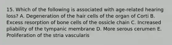 15. Which of the following is associated with age-related hearing loss? A. Degeneration of the hair cells of the organ of Corti B. Excess resorption of bone cells of the ossicle chain C. Increased pliability of the tympanic membrane D. More serous cerumen E. Proliferation of the stria vascularis