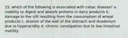 15. which of the following is associated with celiac disease? a. inability to digest and absorb proteins in dairy products b. damage to the villi resulting from the consumption of wheat products c. erosion of the wall of the stomach and duodenum due to hyperacidity d. chronic constipation due to low intestinal motility