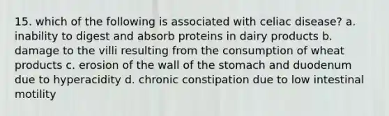 15. which of the following is associated with celiac disease? a. inability to digest and absorb proteins in dairy products b. damage to the villi resulting from the consumption of wheat products c. erosion of the wall of the stomach and duodenum due to hyperacidity d. chronic constipation due to low intestinal motility