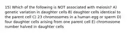 15) Which of the following is NOT associated with meiosis? A) genetic variation in daughter cells B) daughter cells identical to the parent cell C) 23 chromosomes in a human egg or sperm D) four daughter cells arising from one parent cell E) chromosome number halved in daughter cells