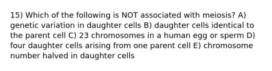 15) Which of the following is NOT associated with meiosis? A) genetic variation in daughter cells B) daughter cells identical to the parent cell C) 23 chromosomes in a human egg or sperm D) four daughter cells arising from one parent cell E) chromosome number halved in daughter cells