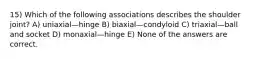 15) Which of the following associations describes the shoulder joint? A) uniaxial—hinge B) biaxial—condyloid C) triaxial—ball and socket D) monaxial—hinge E) None of the answers are correct.