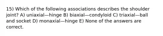 15) Which of the following associations describes the shoulder joint? A) uniaxial—hinge B) biaxial—condyloid C) triaxial—ball and socket D) monaxial—hinge E) None of the answers are correct.