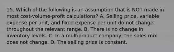 15. Which of the following is an assumption that is NOT made in most cost-volume-profit calculations? A. Selling price, variable expense per unit, and fixed expense per unit do not change throughout the relevant range. B. There is no change in inventory levels. C. In a multiproduct company, the sales mix does not change. D. The selling price is constant.