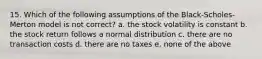 15. Which of the following assumptions of the Black-Scholes-Merton model is not correct? a. the stock volatility is constant b. the stock return follows a normal distribution c. there are no transaction costs d. there are no taxes e. none of the above