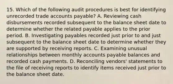 15. Which of the following audit procedures is best for identifying unrecorded trade accounts payable? A. Reviewing cash disbursements recorded subsequent to the balance sheet date to determine whether the related payable applies to the prior period. B. Investigating payables recorded just prior to and just subsequent to the balance sheet date to determine whether they are supported by receiving reports. C. Examining unusual relationships between monthly accounts payable balances and recorded cash payments. D. Reconciling vendors' statements to the file of receiving reports to identify items received just prior to the balance sheet date.