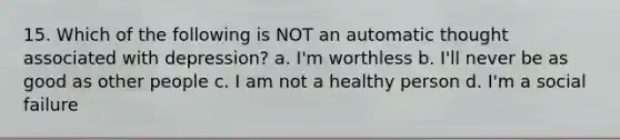 15. Which of the following is NOT an automatic thought associated with depression? a. I'm worthless b. I'll never be as good as other people c. I am not a healthy person d. I'm a social failure