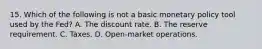 15. Which of the following is not a basic monetary policy tool used by the Fed? A. The discount rate. B. The reserve requirement. C. Taxes. D. Open-market operations.