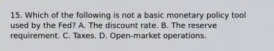 15. Which of the following is not a basic <a href='https://www.questionai.com/knowledge/kEE0G7Llsx-monetary-policy' class='anchor-knowledge'>monetary policy</a> tool used by the Fed? A. The discount rate. B. The reserve requirement. C. Taxes. D. Open-market operations.