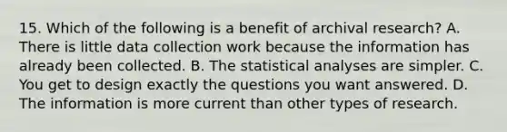 15. Which of the following is a benefit of archival research? A. There is little data collection work because the information has already been collected. B. The statistical analyses are simpler. C. You get to design exactly the questions you want answered. D. The information is more current than other types of research.