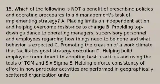 15. Which of the following is NOT a benefit of prescribing policies and operating procedures to aid management's task of implementing strategy? A. Placing limits on independent action and helping overcome resistance to change B. Providing top-down guidance to operating managers, supervisory personnel, and employees regarding how things need to be done and what behavior is expected C. Promoting the creation of a work climate that facilitates good strategy execution D. Helping build employee commitment to adopting best practices and using the tools of TQM and Six Sigma E. Helping enforce consistency of effort in how particular activities are performed in geographically scattered organization units