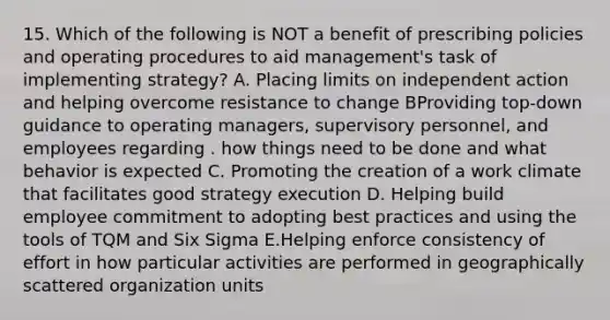 15. Which of the following is NOT a benefit of prescribing policies and operating procedures to aid management's task of implementing strategy? A. Placing limits on independent action and helping overcome resistance to change BProviding top-down guidance to operating managers, supervisory personnel, and employees regarding . how things need to be done and what behavior is expected C. Promoting the creation of a work climate that facilitates good strategy execution D. Helping build employee commitment to adopting best practices and using the tools of TQM and Six Sigma E.Helping enforce consistency of effort in how particular activities are performed in geographically scattered organization units