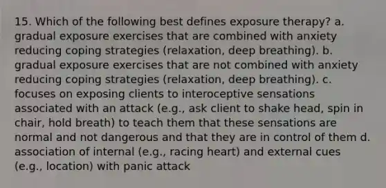 15. Which of the following best defines exposure therapy? a. gradual exposure exercises that are combined with anxiety reducing coping strategies (relaxation, deep breathing). b. gradual exposure exercises that are not combined with anxiety reducing coping strategies (relaxation, deep breathing). c. focuses on exposing clients to interoceptive sensations associated with an attack (e.g., ask client to shake head, spin in chair, hold breath) to teach them that these sensations are normal and not dangerous and that they are in control of them d. association of internal (e.g., racing heart) and external cues (e.g., location) with panic attack