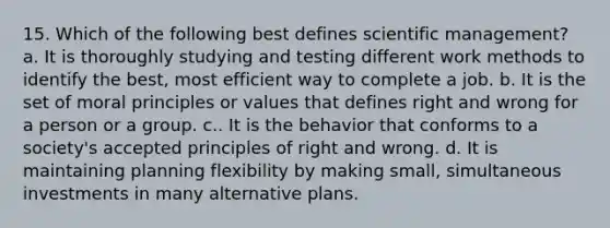 15. Which of the following best defines scientific management? a. It is thoroughly studying and testing different work methods to identify the best, most efficient way to complete a job. b. It is the set of moral principles or values that defines right and wrong for a person or a group. c.. It is the behavior that conforms to a society's accepted principles of right and wrong. d. It is maintaining planning flexibility by making small, simultaneous investments in many alternative plans.