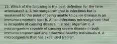 15. Which of the following is the best definition for the term attenuated? a. A microorganism that is infectious but is weakened to the point of being unable to cause disease in an immunocompetent host b. A non-infectious microorganism that is incapable of causing disease in a host organism c. A microorganism capable of causing severe disease in both immunocompromised and otherwise healthy individuals d. A microorganism that has expanded tropism