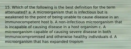 15. Which of the following is the best definition for the term attenuated? a. A microorganism that is infectious but is weakened to the point of being unable to cause disease in an immunocompetent host b. A non-infectious microorganism that is incapable of causing disease in a host organism c. A microorganism capable of causing severe disease in both immunocompromised and otherwise healthy individuals d. A microorganism that has expanded tropism