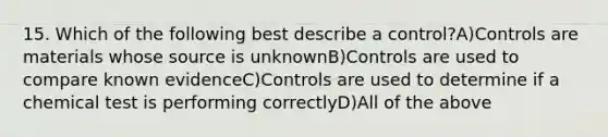 15. Which of the following best describe a control?A)Controls are materials whose source is unknownB)Controls are used to compare known evidenceC)Controls are used to determine if a chemical test is performing correctlyD)All of the above