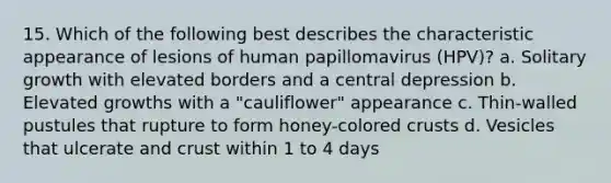 15. Which of the following best describes the characteristic appearance of lesions of human papillomavirus (HPV)? a. Solitary growth with elevated borders and a central depression b. Elevated growths with a "cauliflower" appearance c. Thin-walled pustules that rupture to form honey-colored crusts d. Vesicles that ulcerate and crust within 1 to 4 days