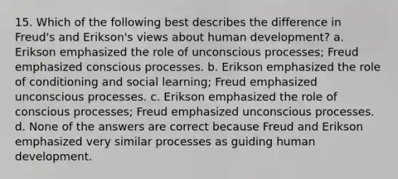 15. Which of the following best describes the difference in Freud's and Erikson's views about human development? a. Erikson emphasized the role of unconscious processes; Freud emphasized conscious processes. b. Erikson emphasized the role of conditioning and social learning; Freud emphasized unconscious processes. c. Erikson emphasized the role of conscious processes; Freud emphasized unconscious processes. d. None of the answers are correct because Freud and Erikson emphasized very similar processes as guiding human development.