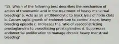 "15. Which of the following best describes the mechanism of action of tranexamic acid in the treatment of heavy menstrual bleeding? a. Acts as an antifibrinolytic to block lysis of fibrin clots b. Causes rapid growth of endometrium to control acute, heavy bleeding episode c. Increases the ratio of vasoconstricting prostaglandins to vasodilating prostaglandins d. Suppresses endometrial proliferation to manage chronic heavy menstrual bleeding"