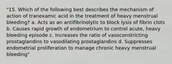 "15. Which of the following best describes the mechanism of action of tranexamic acid in the treatment of heavy menstrual bleeding? a. Acts as an antifibrinolytic to block lysis of fibrin clots b. Causes rapid growth of endometrium to control acute, heavy bleeding episode c. Increases the ratio of vasoconstricting prostaglandins to vasodilating prostaglandins d. Suppresses endometrial proliferation to manage chronic heavy menstrual bleeding"