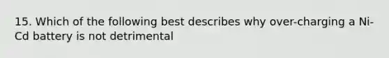 15. Which of the following best describes why over-charging a Ni-Cd battery is not detrimental