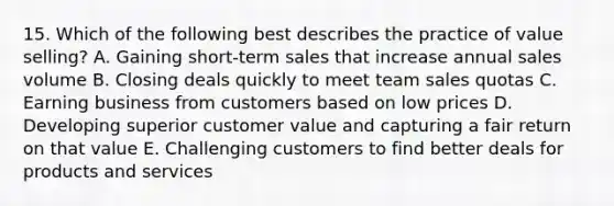 15. Which of the following best describes the practice of value selling? A. Gaining short-term sales that increase annual sales volume B. Closing deals quickly to meet team sales quotas C. Earning business from customers based on low prices D. Developing superior customer value and capturing a fair return on that value E. Challenging customers to find better deals for products and services