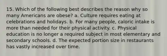 15. Which of the following best describes the reason why so many Americans are obese? a. Culture requires eating at celebrations and holidays. b. For many people, caloric intake is more than needed for their physical activity. c. Physical education is no longer a required subject in most elementary and secondary schools. d. The expected portion size in restaurants has vastly increased over time.