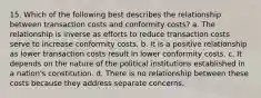 15. Which of the following best describes the relationship between transaction costs and conformity costs? a. The relationship is inverse as efforts to reduce transaction costs serve to increase conformity costs. b. It is a positive relationship as lower transaction costs result in lower conformity costs. c. It depends on the nature of the political institutions established in a nation's constitution. d. There is no relationship between these costs because they address separate concerns.