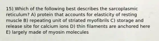 15) Which of the following best describes the sarcoplasmic reticulum? A) protein that accounts for elasticity of resting muscle B) repeating unit of striated myofibrils C) storage and release site for calcium ions D) thin filaments are anchored here E) largely made of myosin molecules