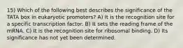 15) Which of the following best describes the significance of the TATA box in eukaryotic promoters? A) It is the recognition site for a specific transcription factor. B) It sets the reading frame of the mRNA. C) It is the recognition site for ribosomal binding. D) Its significance has not yet been determined.