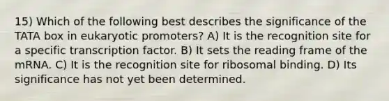 15) Which of the following best describes the significance of the TATA box in eukaryotic promoters? A) It is the recognition site for a specific transcription factor. B) It sets the reading frame of the mRNA. C) It is the recognition site for ribosomal binding. D) Its significance has not yet been determined.