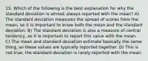 15. Which of the following is the best explanation for why the standard deviation is almost always reported with the mean? A) The standard deviation measures the spread of scores from the mean, so it is important to know both the mean and the standard deviation. B) The standard deviation is also a measure of central tendency, so it is important to report this value with the mean. C) The mean and standard deviation estimate basically the same thing, so these values are typically reported together. D) This is not true; the standard deviation is rarely reported with the mean.