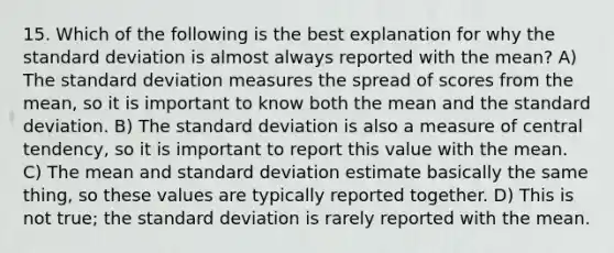 15. Which of the following is the best explanation for why the standard deviation is almost always reported with the mean? A) The standard deviation measures the spread of scores from the mean, so it is important to know both the mean and the standard deviation. B) The standard deviation is also a measure of central tendency, so it is important to report this value with the mean. C) The mean and standard deviation estimate basically the same thing, so these values are typically reported together. D) This is not true; the standard deviation is rarely reported with the mean.