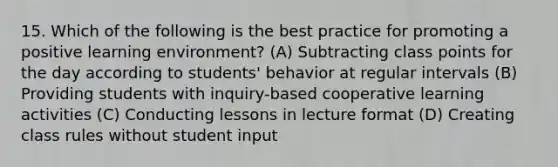 15. Which of the following is the best practice for promoting a positive learning environment? (A) Subtracting class points for the day according to students' behavior at regular intervals (B) Providing students with inquiry-based cooperative learning activities (C) Conducting lessons in lecture format (D) Creating class rules without student input