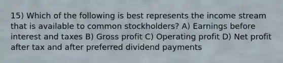 15) Which of the following is best represents the income stream that is available to common stockholders? A) Earnings before interest and taxes B) Gross profit C) Operating profit D) Net profit after tax and after preferred dividend payments