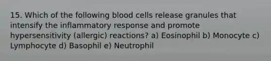 15. Which of the following blood cells release granules that intensify the inflammatory response and promote hypersensitivity (allergic) reactions? a) Eosinophil b) Monocyte c) Lymphocyte d) Basophil e) Neutrophil