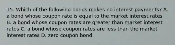 15. Which of the following bonds makes no interest payments? A. a bond whose coupon rate is equal to the market interest rates B. a bond whose coupon rates are greater than market interest rates C. a bond whose coupon rates are less than the market interest rates D. zero coupon bond