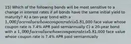 15) Which of the following bonds will be most sensitive to a change in interest rates if all bonds have the same initial yield to maturity? A) a ten-year bond with a 1,000 face value whose coupon rate is 5.8% APR paid semiannually B) a ten-year bond with a1,000 face value whose coupon rate is 7.4% APR paid semiannually C) a 20-year bond with a 1,000 face value whose coupon rate is 5.8% APR paid semiannually D) a 20-year bond with a1,000 face value whose coupon rate is 7.4% APR paid semiannually