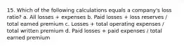 15. Which of the following calculations equals a company's loss ratio? a. All losses + expenses b. Paid losses + loss reserves / total earned premium c. Losses + total operating expenses / total written premium d. Paid losses + paid expenses / total earned premium