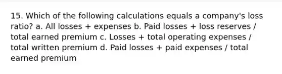 15. Which of the following calculations equals a company's loss ratio? a. All losses + expenses b. Paid losses + loss reserves / total earned premium c. Losses + total operating expenses / total written premium d. Paid losses + paid expenses / total earned premium