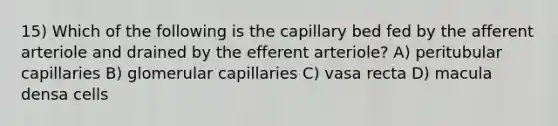 15) Which of the following is the capillary bed fed by the afferent arteriole and drained by the efferent arteriole? A) peritubular capillaries B) glomerular capillaries C) vasa recta D) macula densa cells