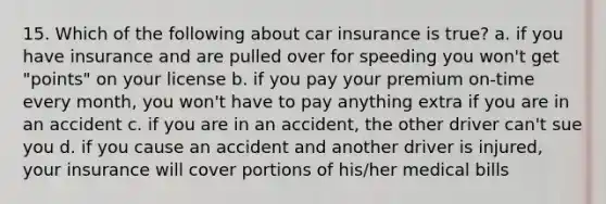 15. Which of the following about car insurance is true? a. if you have insurance and are pulled over for speeding you won't get "points" on your license b. if you pay your premium on-time every month, you won't have to pay anything extra if you are in an accident c. if you are in an accident, the other driver can't sue you d. if you cause an accident and another driver is injured, your insurance will cover portions of his/her medical bills