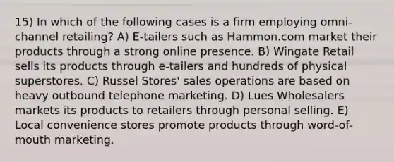 15) In which of the following cases is a firm employing omni-channel retailing? A) E-tailers such as Hammon.com market their products through a strong online presence. B) Wingate Retail sells its products through e-tailers and hundreds of physical superstores. C) Russel Stores' sales operations are based on heavy outbound telephone marketing. D) Lues Wholesalers markets its products to retailers through personal selling. E) Local convenience stores promote products through word-of-mouth marketing.