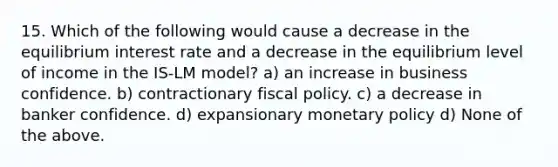 15. Which of the following would cause a decrease in the equilibrium interest rate and a decrease in the equilibrium level of income in the IS-LM model? a) an increase in business confidence. b) contractionary <a href='https://www.questionai.com/knowledge/kPTgdbKdvz-fiscal-policy' class='anchor-knowledge'>fiscal policy</a>. c) a decrease in banker confidence. d) expansionary <a href='https://www.questionai.com/knowledge/kEE0G7Llsx-monetary-policy' class='anchor-knowledge'>monetary policy</a> d) None of the above.