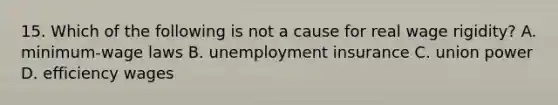 15. Which of the following is not a cause for real wage rigidity? A. minimum-wage laws B. unemployment insurance C. union power D. efficiency wages